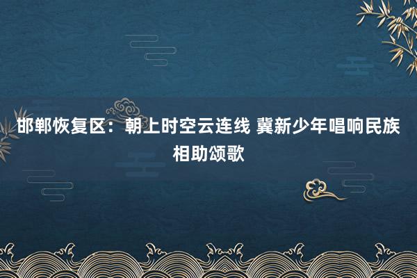 邯郸恢复区：朝上时空云连线 冀新少年唱响民族相助颂歌