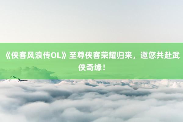 《侠客风浪传OL》至尊侠客荣耀归来，邀您共赴武侠奇缘！