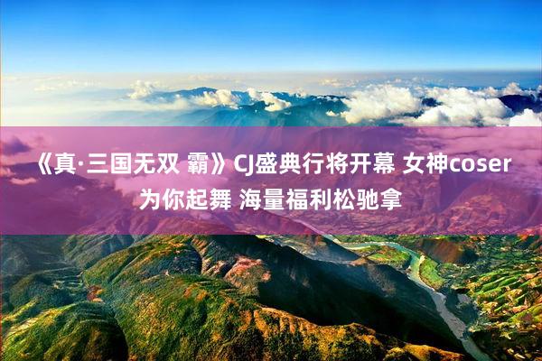 《真·三国无双 霸》CJ盛典行将开幕 女神coser为你起舞 海量福利松驰拿
