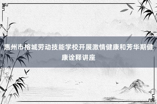 惠州市榕城劳动技能学校开展激情健康和芳华期健康诠释讲座