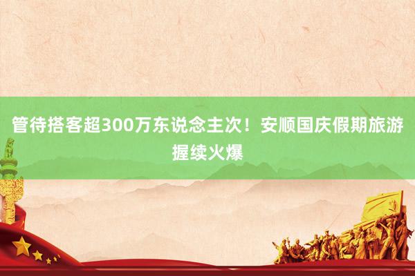 管待搭客超300万东说念主次！安顺国庆假期旅游握续火爆