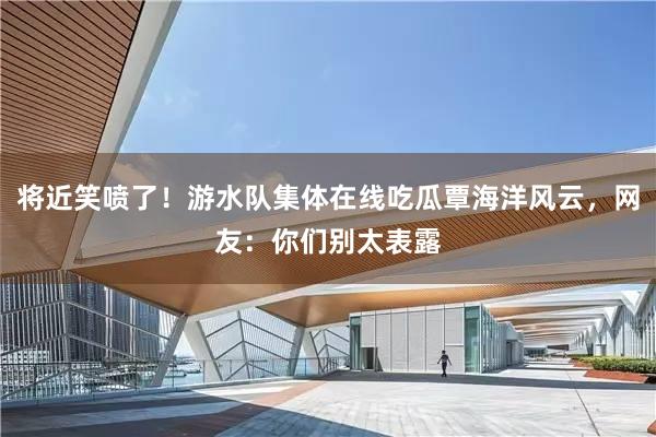 将近笑喷了！游水队集体在线吃瓜覃海洋风云，网友：你们别太表露