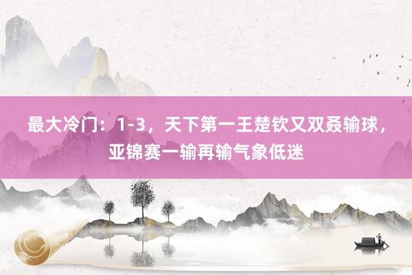 最大冷门：1-3，天下第一王楚钦又双叒输球，亚锦赛一输再输气象低迷