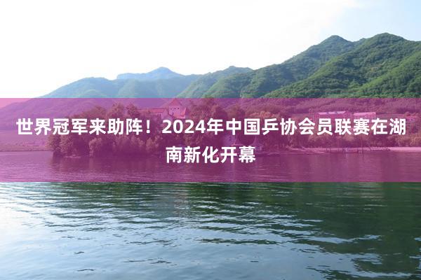 世界冠军来助阵!2024年中国乒协会员联赛在湖南新化开幕