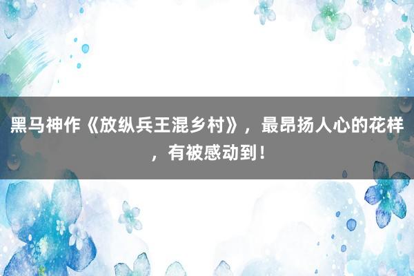黑马神作《放纵兵王混乡村》，最昂扬人心的花样，有被感动到！