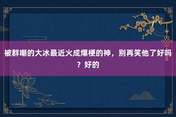 被群嘲的大冰最近火成爆梗的神，别再笑他了好吗？好的
