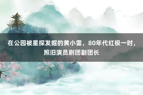在公园被星探发掘的黄小雷，80年代红极一时，照旧演员剧团副团长