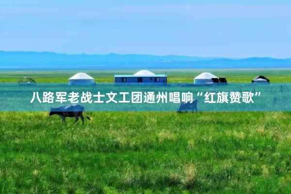 八路军老战士文工团通州唱响“红旗赞歌”