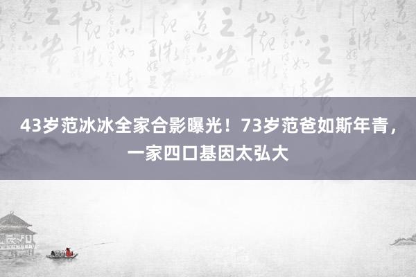 43岁范冰冰全家合影曝光！73岁范爸如斯年青，一家四口基因太弘大