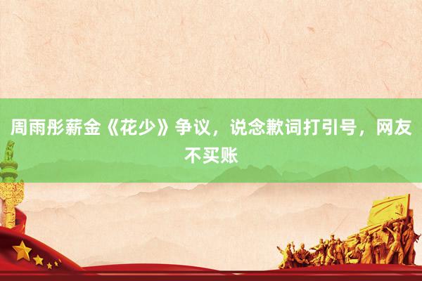 周雨彤薪金《花少》争议，说念歉词打引号，网友不买账