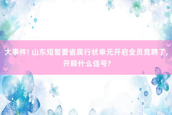 大事件! 山东短暂要省属行状单元开启全员竞聘了, 开释什么信号?