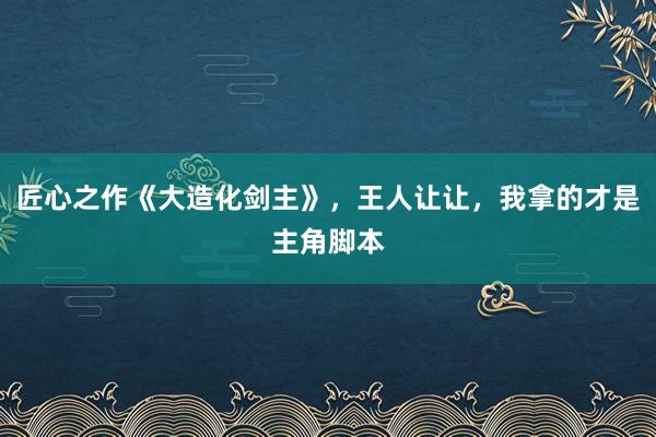 匠心之作《大造化剑主》，王人让让，我拿的才是主角脚本