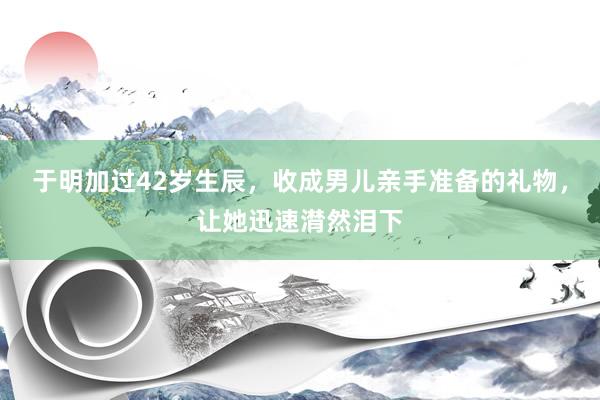 于明加过42岁生辰，收成男儿亲手准备的礼物，让她迅速潸然泪下