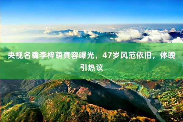 央视名嘴李梓萌真容曝光，47岁风范依旧，体魄引热议