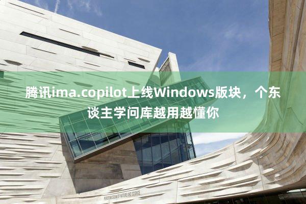 腾讯ima.copilot上线Windows版块,个东谈主学问库越用越懂你