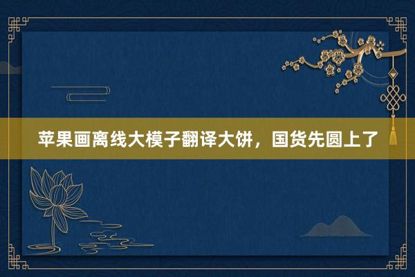 苹果画离线大模子翻译大饼，国货先圆上了
