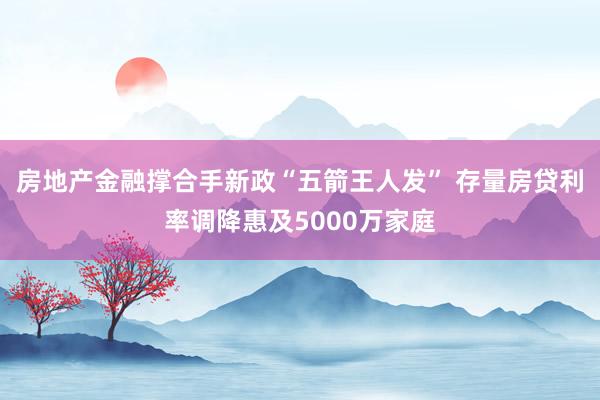 房地产金融撑合手新政“五箭王人发” 存量房贷利率调降惠及5000万家庭