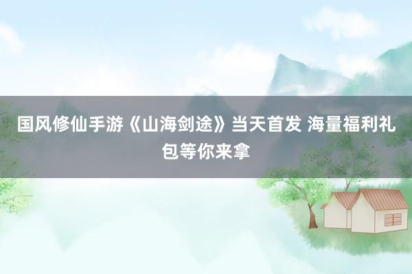 国风修仙手游《山海剑途》当天首发 海量福利礼包等你来拿