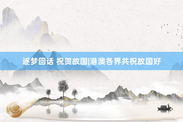 逐梦回话 祝贺故国|港澳各界共祝故国好