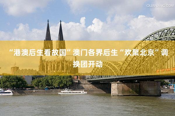 “港澳后生看故国”澳门各界后生“欢聚北京”调换团开动