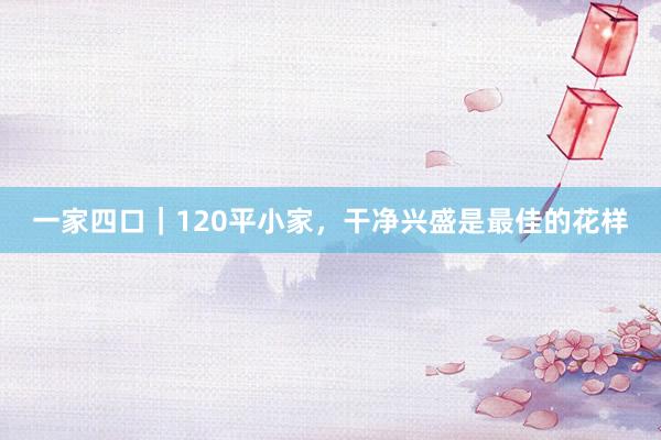 一家四口｜120平小家，干净兴盛是最佳的花样