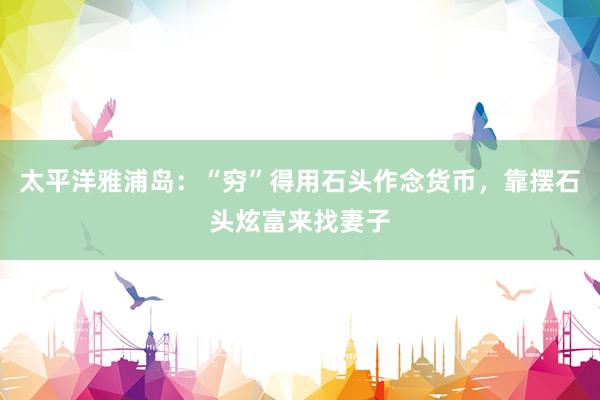 太平洋雅浦岛：“穷”得用石头作念货币，靠摆石头炫富来找妻子