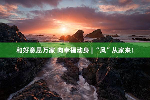 和好意思万家 向幸福动身 | “风”从家来！
