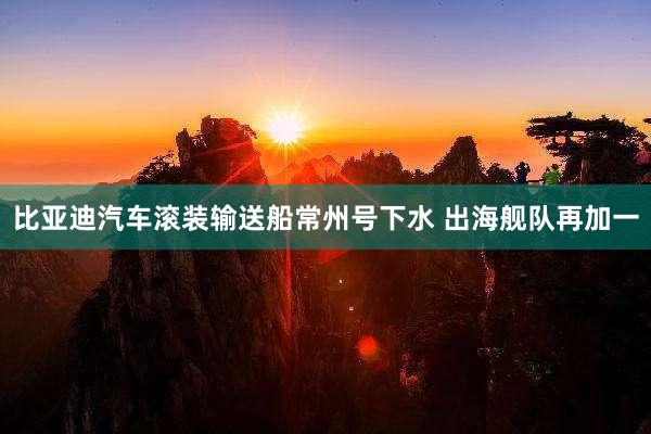 比亚迪汽车滚装输送船常州号下水 出海舰队再加一