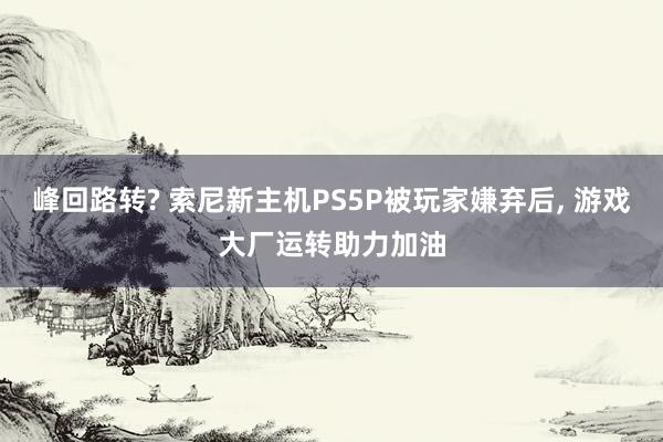 峰回路转? 索尼新主机PS5P被玩家嫌弃后, 游戏大厂运转助力加油