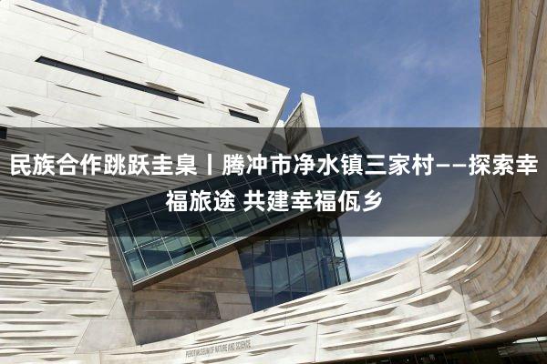 民族合作跳跃圭臬丨腾冲市净水镇三家村——探索幸福旅途 共建幸福佤乡