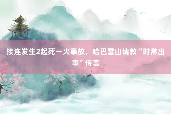 接连发生2起死一火事故，哈巴雪山请教“时常出事”传言