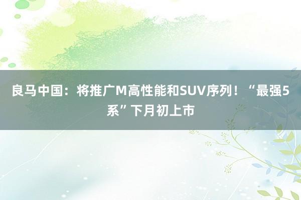 良马中国：将推广M高性能和SUV序列！“最强5系”下月初上市