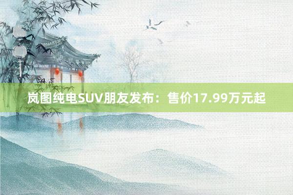 岚图纯电SUV朋友发布：售价17.99万元起