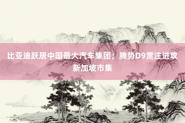 比亚迪跃居中国最大汽车集团；腾势D9贯注进攻新加坡市集