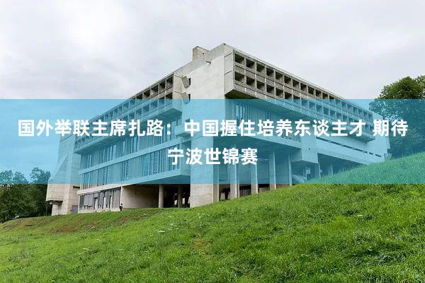 国外举联主席扎路：中国握住培养东谈主才 期待宁波世锦赛