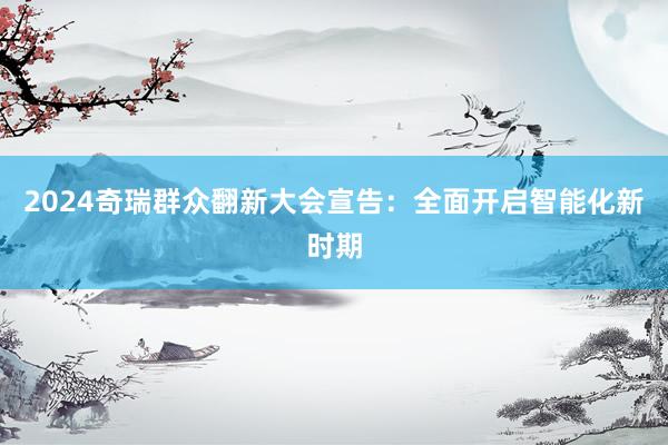 2024奇瑞群众翻新大会宣告：全面开启智能化新时期