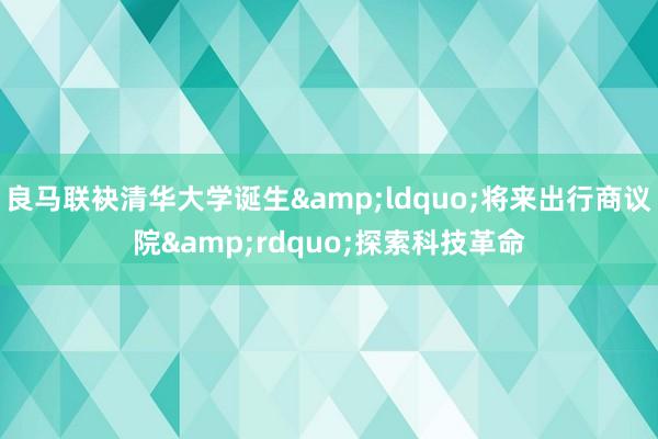 良马联袂清华大学诞生&ldquo;将来出行商议院&rdquo;探索科技革命
