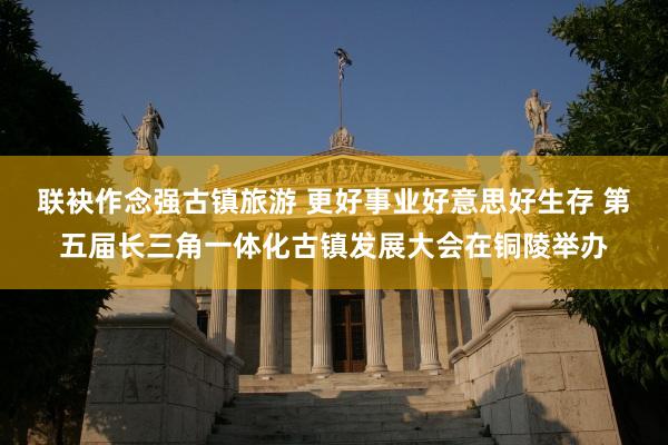 联袂作念强古镇旅游 更好事业好意思好生存 第五届长三角一体化古镇发展大会在铜陵举办