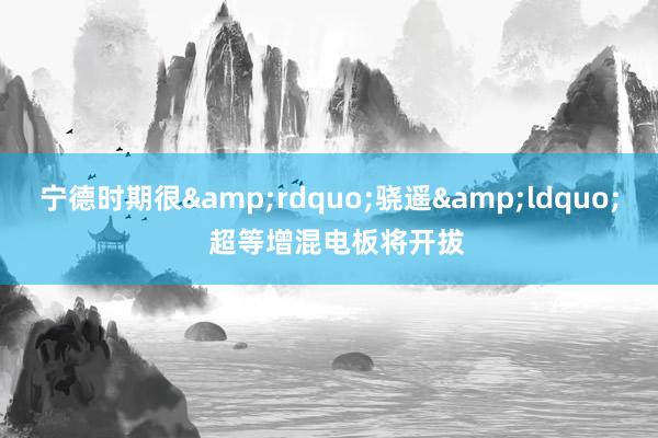 宁德时期很&rdquo;骁遥&ldquo;  超等增混电板将开拔