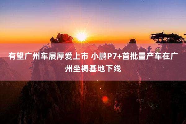 有望广州车展厚爱上市 小鹏P7+首批量产车在广州坐褥基地下线